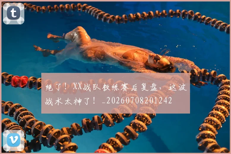 绝了！XX战队教练赛后复盘，这波战术太神了！_20260708201242