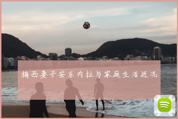 梅西妻子安东内拉与家庭生活近况