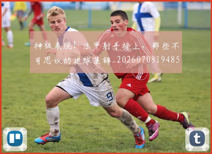 神级表现!法甲射手榜上,那些不可思议的进球集锦_20260708194852