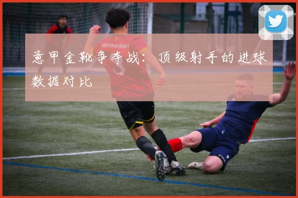 意甲金靴争夺战:顶级射手的进球数据对比