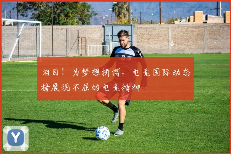 泪目!为梦想拼搏,电竞国际动态榜展现不屈的电竞精神