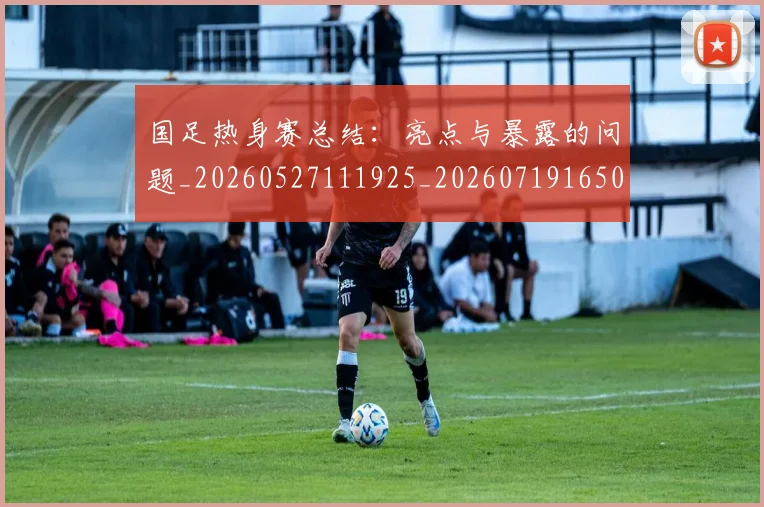 国足热身赛总结:亮点与暴露的问题_20260527111925_20260719165000