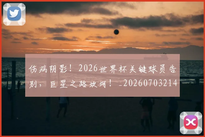 伤病阴影！2026世界杯关键球员告别，巨星之路坎坷！_20260703214024