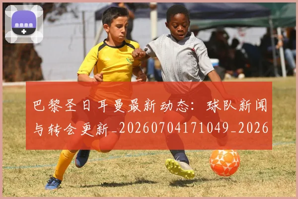 巴黎圣日耳曼最新动态：球队新闻与转会更新_20260704171049_20260722154238