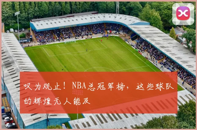叹为观止!NBA总冠军榜,这些球队的辉煌无人能及
