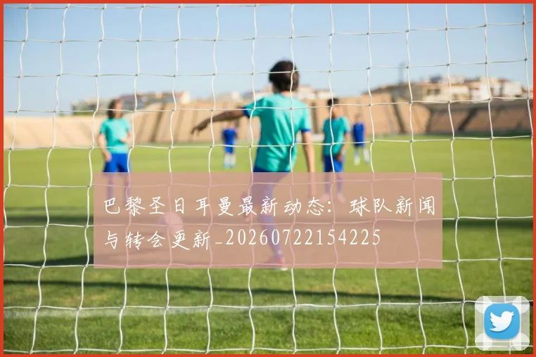 巴黎圣日耳曼最新动态:球队新闻与转会更新_20260722154225