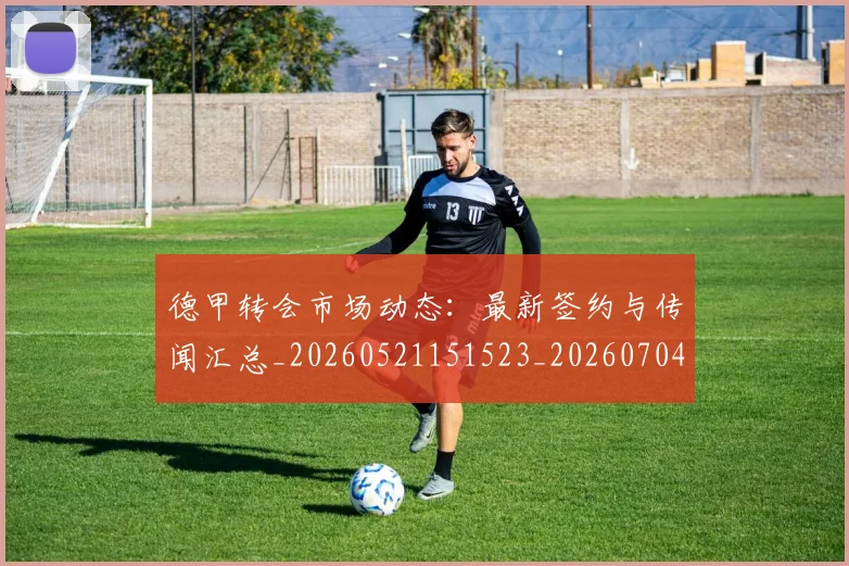 德甲转会市场动态：最新签约与传闻汇总_20260521151523_20260704173726_20260722162655