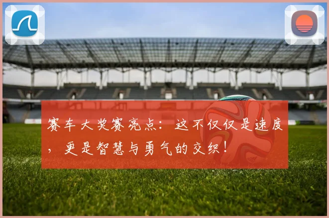 赛车大奖赛亮点:这不仅仅是速度,更是智慧与勇气的交织!