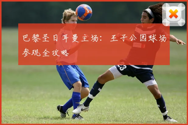 巴黎圣日耳曼主场:王子公园球场参观全攻略