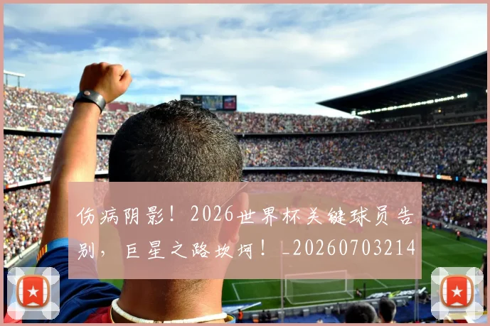 伤病阴影!2026世界杯关键球员告别,巨星之路坎坷!_20260703214024