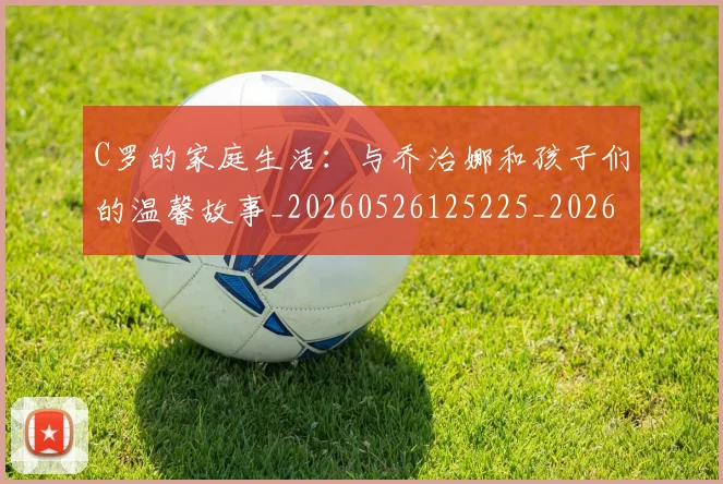 C罗的家庭生活：与乔治娜和孩子们的温馨故事_20260526125225_20260701213353