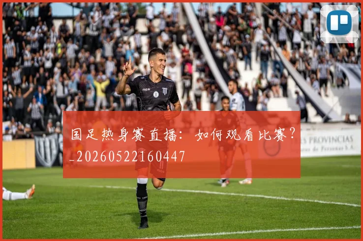 国足热身赛直播：如何观看比赛？_20260522160447