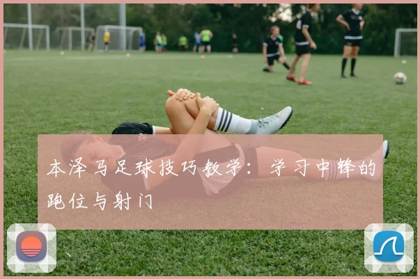 本泽马足球技巧教学:学习中锋的跑位与射门