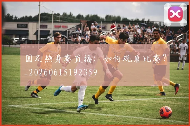 国足热身赛直播：如何观看比赛？_20260615192359